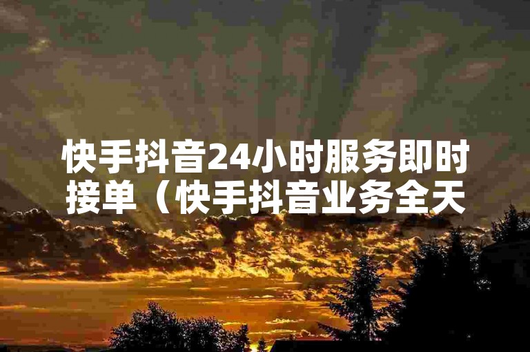 快手抖音24小时服务即时接单（快手抖音业务全天候高效处理）