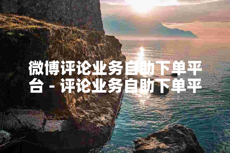 微博评论业务自助下单平台 - 评论业务自助下单平台有哪些