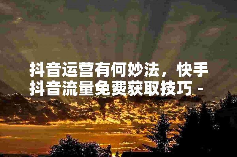 抖音运营有何妙法，快手抖音流量免费获取技巧 - 抖音苹果充值攻略 - QQ空间访客量买卖平台