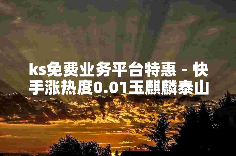 ks免费业务平台特惠 - 快手涨热度0.01玉麒麟泰山壮阔景全新福利盛宴