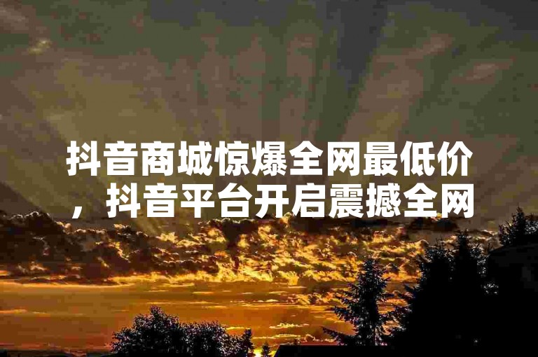 抖音商城惊爆全网最低价，抖音平台开启震撼全网的超低价限时抢购盛会？