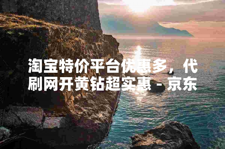 淘宝特价平台优惠多，代刷网开黄钻超实惠 - 京东互助平台轻松省 - 微信业务自助下单网