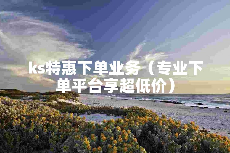 ks特惠下单业务（专业下单平台享超低价）