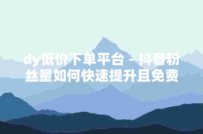dy低价下单平台 - 抖音粉丝量如何快速提升且免费