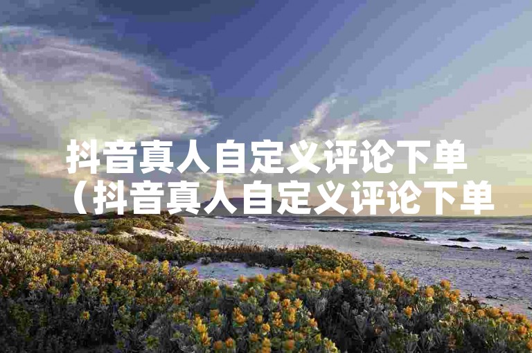 抖音真人自定义评论下单（抖音真人自定义评论下单有哪些风险）