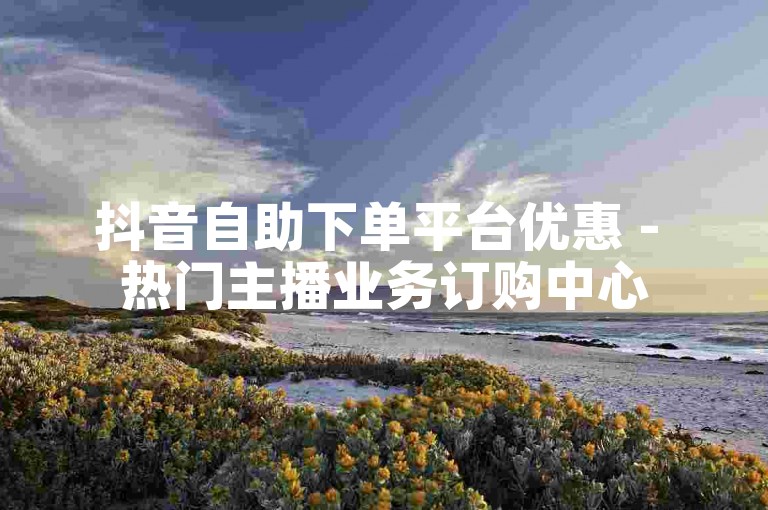 抖音自助下单平台优惠 - 热门主播业务订购中心