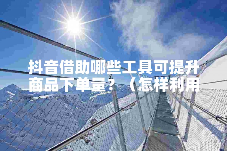 抖音借助哪些工具可提升商品下单量？（怎样利用相关工具提高抖音商品的下单量呢？）