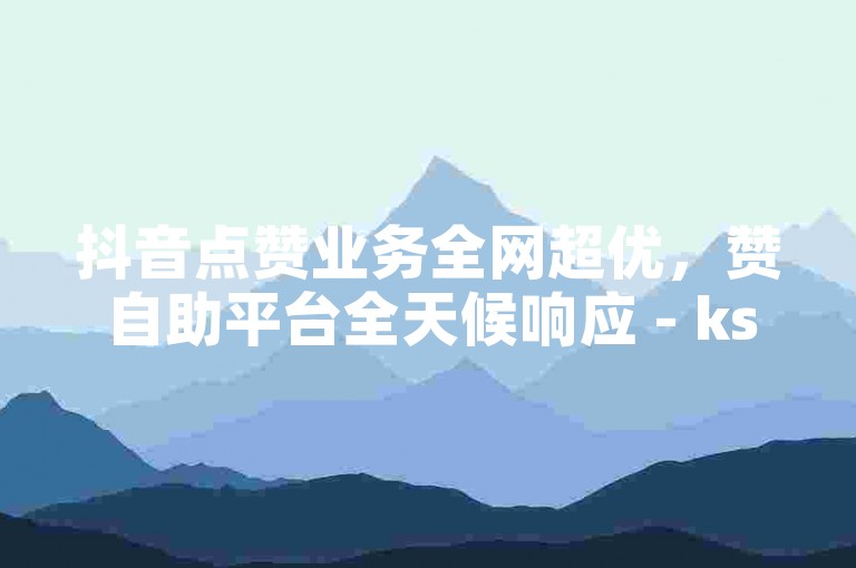 抖音点赞业务全网超优，赞自助平台全天候响应 - ks自定义评论速达 - wx下单平台特惠来袭独家呈现