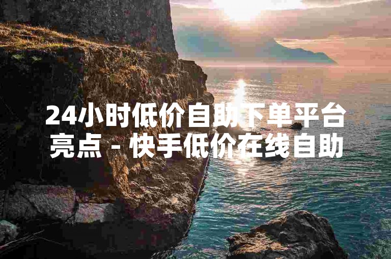 24小时低价自助下单平台亮点 - 快手低价在线自助平台，星辰业务网 - 24小时自助刷评论