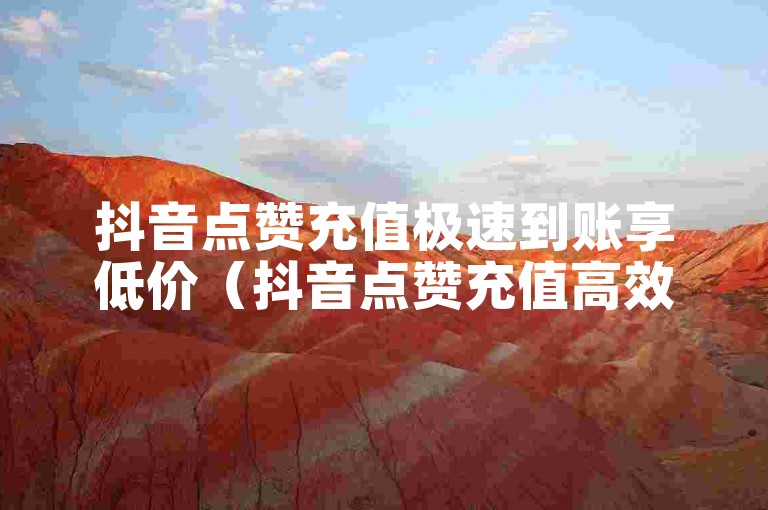 抖音点赞充值极速到账享低价（抖音点赞充值高效到账 优质实惠之选）