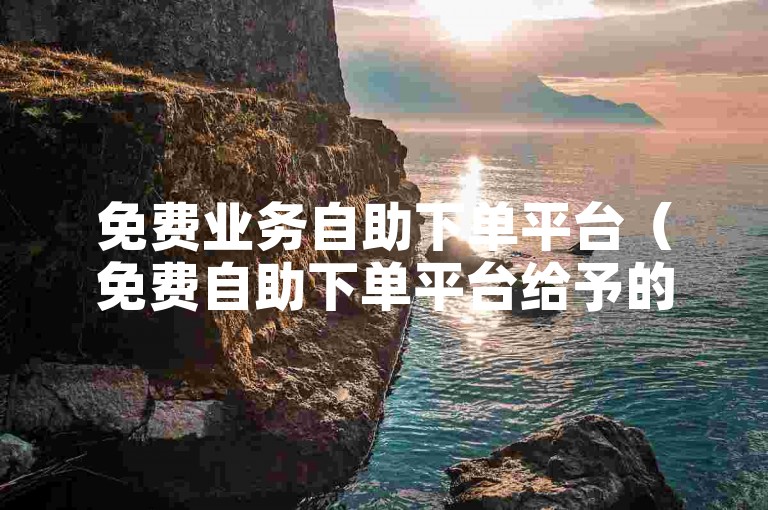 免费业务自助下单平台（免费自助下单平台给予的便捷体验）