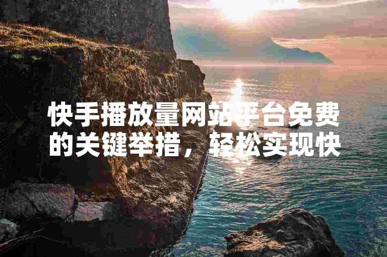 快手播放量网站平台免费的关键举措，轻松实现快手视频播放量免费增长的网站平台！新手福音！