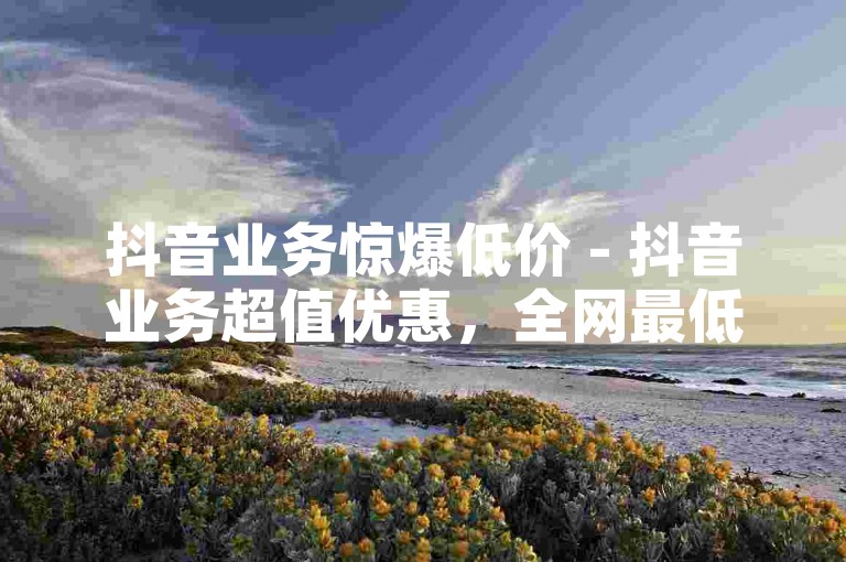 抖音业务惊爆低价 - 抖音业务超值优惠，全网最低价畅享！