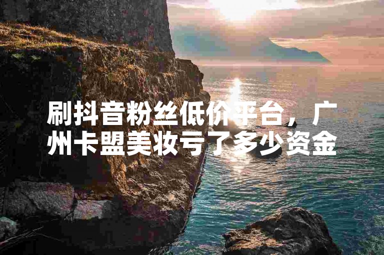 刷抖音粉丝低价平台，广州卡盟美妆亏了多少资金失联 - 微博营销平台网站官网 - 微信朋友圈免费2000赞