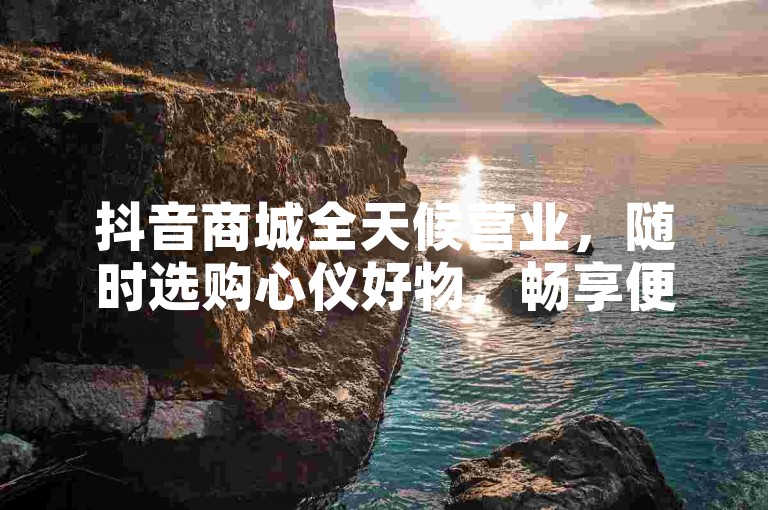 抖音商城全天候营业，随时选购心仪好物，畅享便捷购物新体验。