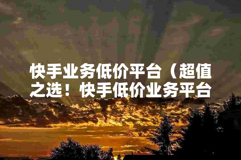 快手业务低价平台（超值之选！快手低价业务平台，实惠又优质！）