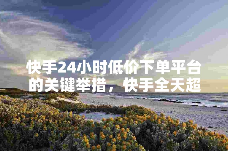 快手24小时低价下单平台的关键举措，快手全天超实惠低价购物平台 ν ！新手必选！