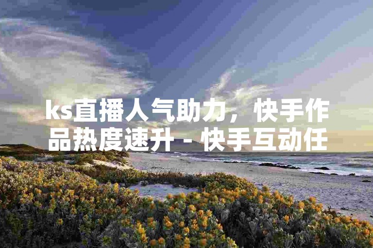 ks直播人气助力，快手作品热度速升 - 快手互动任务哪里承接 - ks自动下单全天在线平台入口