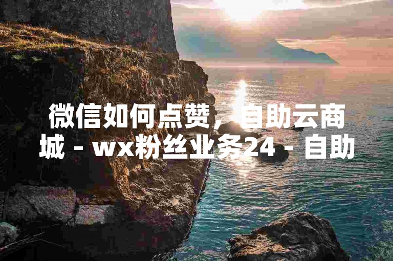 微信如何点赞，自助云商城 - wx粉丝业务24 - 自助业务网全天自助下单平台