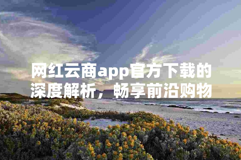 网红云商app官方下载的深度解析，畅享前沿购物之旅，速来下载网红云商App！2025必备
