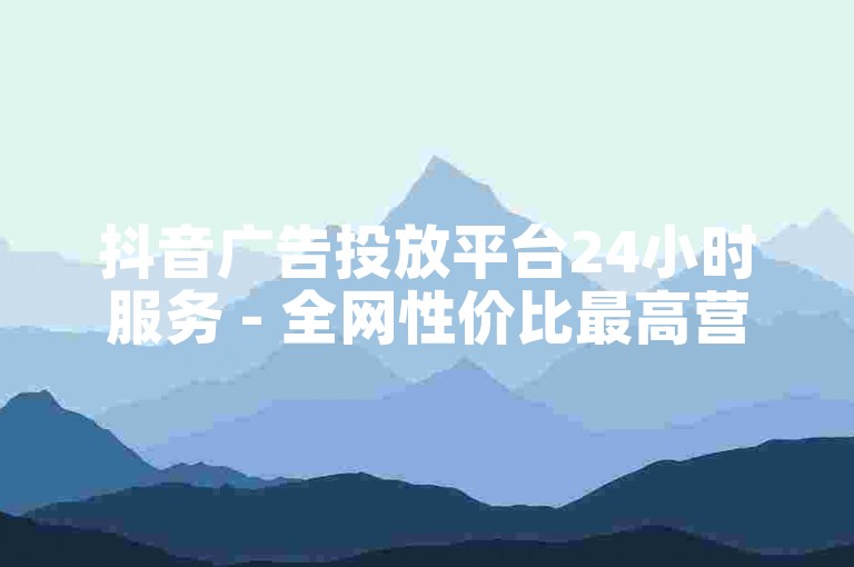 抖音广告投放平台24小时服务 - 全网性价比最高营销渠道