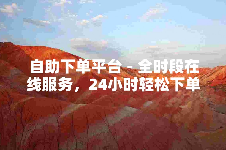 自助下单平台 - 全时段在线服务，24小时轻松下单抖音业务，点赞服务不间断，安全又稳定的首选平台。
