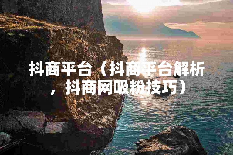 抖商平台（抖商平台解析，抖商网吸粉技巧）