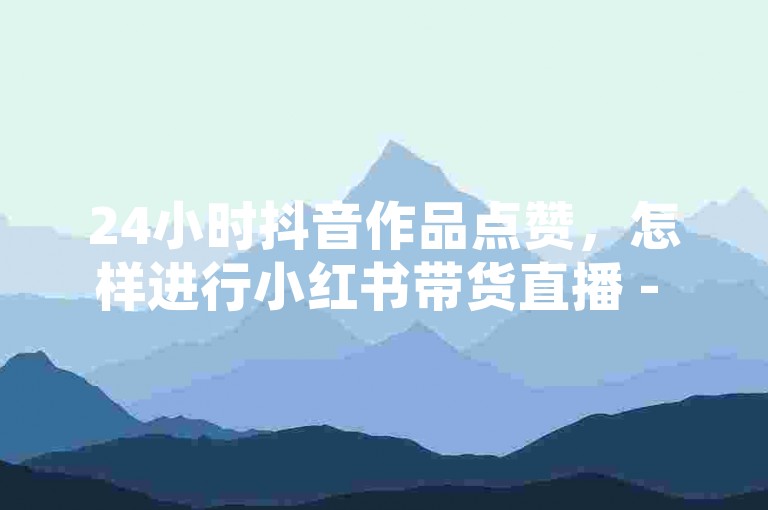 24小时抖音作品点赞，怎样进行小红书带货直播 - 可快速涨粉的工具 - 星耀卡盟平台