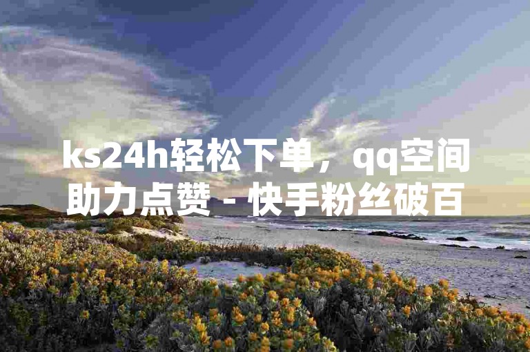 ks24h轻松下单，qq空间助力点赞 - 快手粉丝破百万仅0.01元，小白龙马山房产装修平台 - b站24小时快速低价接单服务
