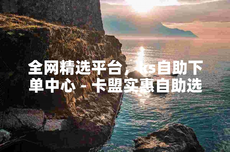 全网精选平台，ks自助下单中心 - 卡盟实惠自助选购 - 微博低价赞速达平台