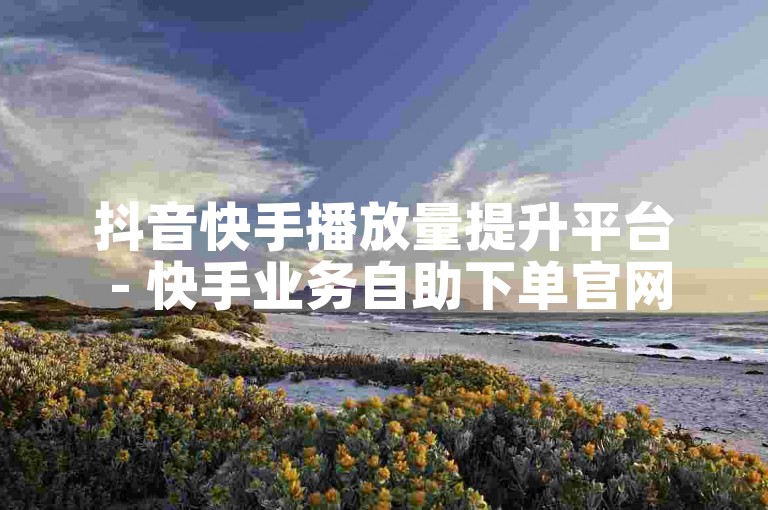 抖音快手播放量提升平台 - 快手业务自助下单官网