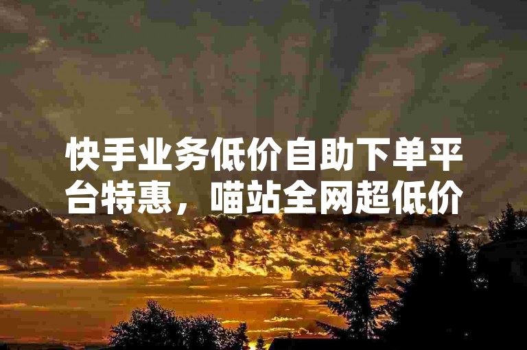 快手业务低价自助下单平台特惠，喵站全网超低价业务平台官网 - dy业务热门的三个网站 - wechat业务网址