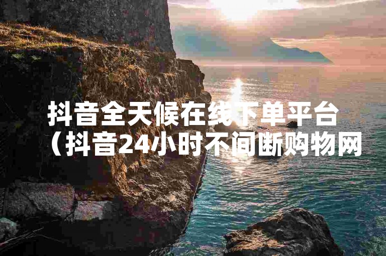 抖音全天候在线下单平台（抖音24小时不间断购物网站）