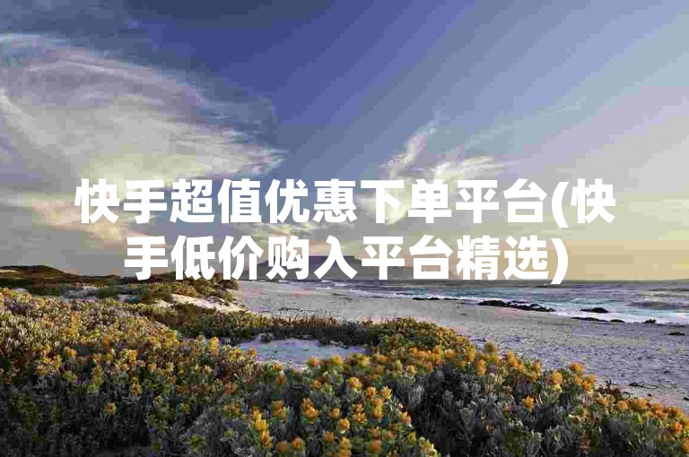 快手超值优惠下单平台(快手低价购入平台精选)