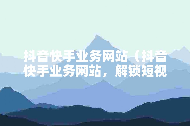 抖音快手业务网站（抖音快手业务网站，解锁短视频营销的无限可能）