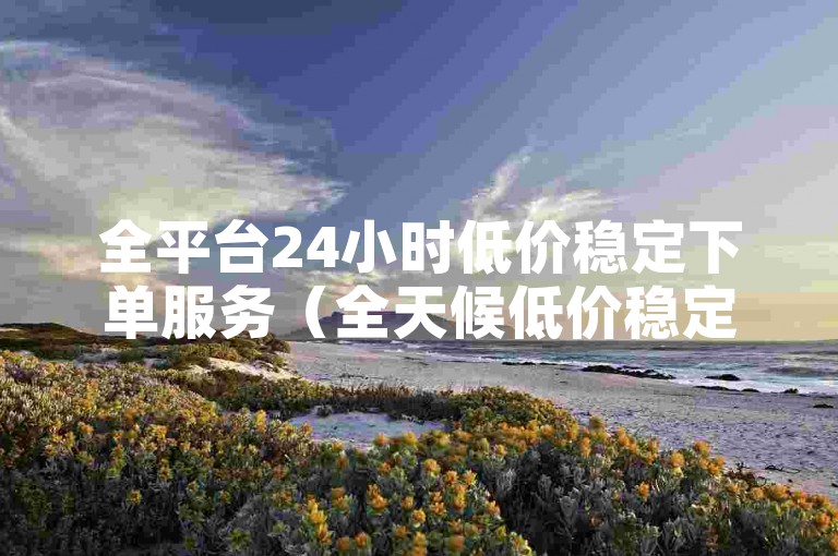 全平台24小时低价稳定下单服务（全天候低价稳定，一键下单轻松购）