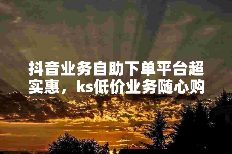 抖音业务自助下单平台超实惠，ks低价业务随心购 - 微博免费涨粉网址 - 刷赞平台稳定可靠