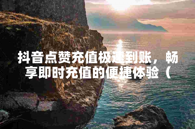 抖音点赞充值极速到账，畅享即时充值的便捷体验（抖音点赞充值飞速到账，高效充值无等待）