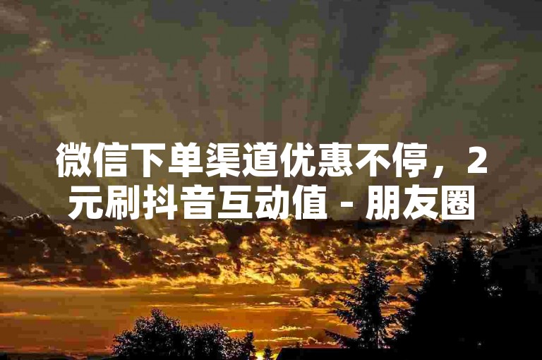 微信下单渠道优惠不停，2元刷抖音互动值 - 朋友圈点赞自助平台 - 微信刷动态浏览量特惠站点