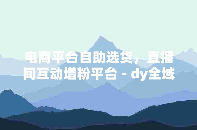 电商平台自助选货，直播间互动增粉平台 - dy全域最优价服务站 - 特惠微信业务坊