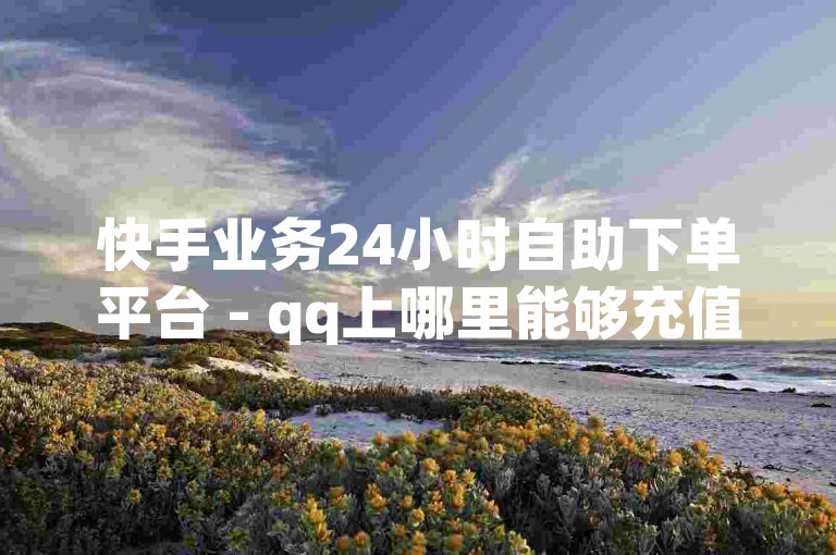 快手业务24小时自助下单平台 - qq上哪里能够充值点赞