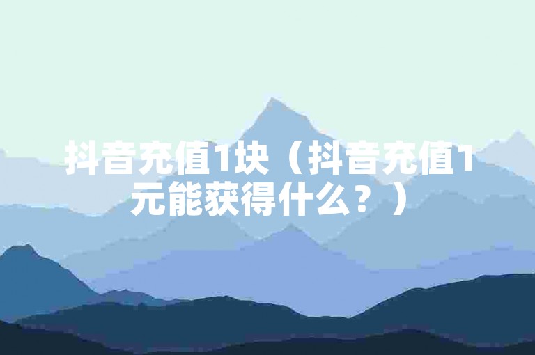 抖音充值1块（抖音充值1元能获得什么？）