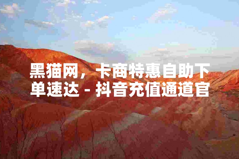 黑猫网，卡商特惠自助下单速达 - 抖音充值通道官网 - 抖音涨粉自助平台有哪些