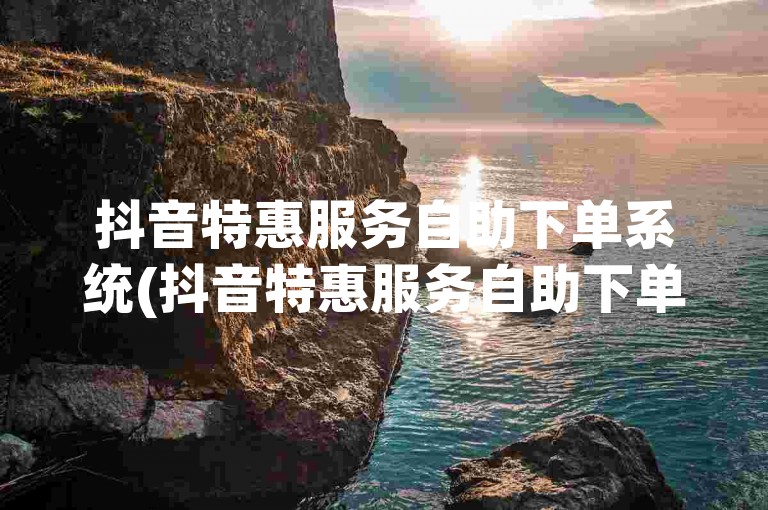 抖音特惠服务自助下单系统(抖音特惠服务自助下单系统r6t敠net实时便捷操作)