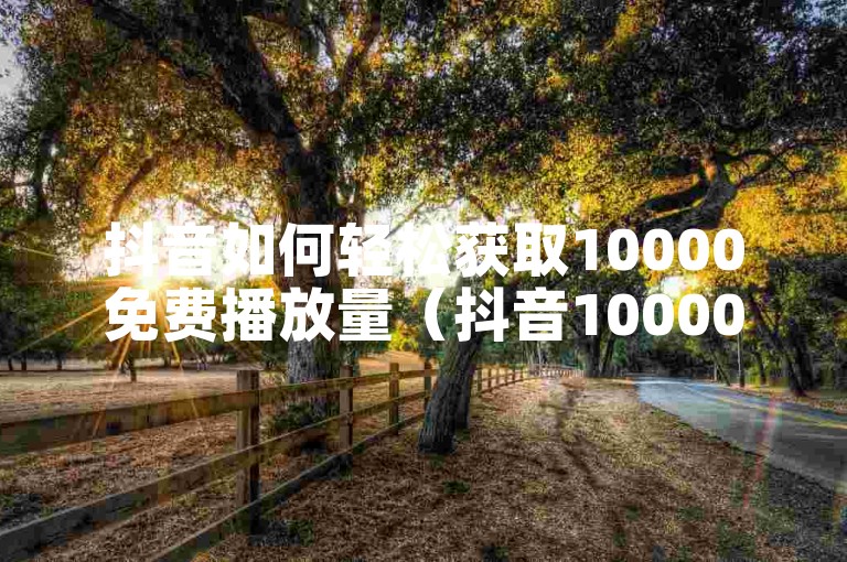 抖音如何轻松获取10000免费播放量（抖音10000播放量免费领取技巧）