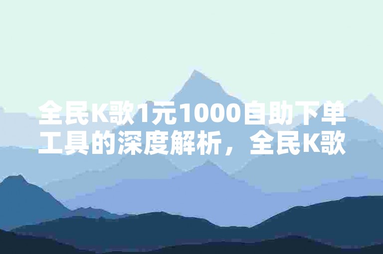 全民K歌1元1000自助下单工具的深度解析，全民K歌1元1000自助下单工具 → 神秘1元1000自助K歌下单工具！2025必备