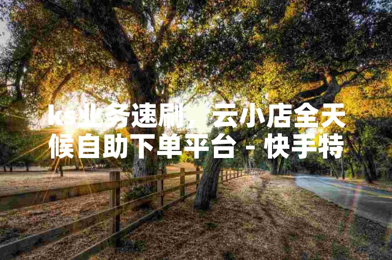 ks业务速刷，云小店全天候自助下单平台 - 快手特惠点赞1元1000个在线通道 - 卡盟官网入口深度解析