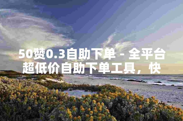 50赞0.3自助下单 - 全平台超低价自助下单工具，快手自助 - 全天候自助下单平台最实惠