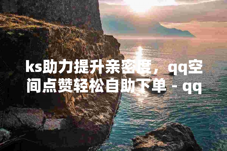 ks助力提升亲密度，qq空间点赞轻松自助下单 - qq年度超级会员优惠来袭 - 抖音快手账号便捷交易服务