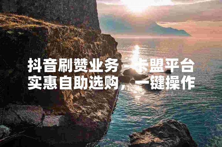 抖音刷赞业务 - 卡盟平台实惠自助选购，一键操作轻松下单 - 快速提升点赞量
